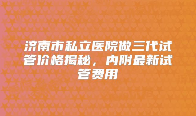济南市私立医院做三代试管价格揭秘，内附最新试管费用