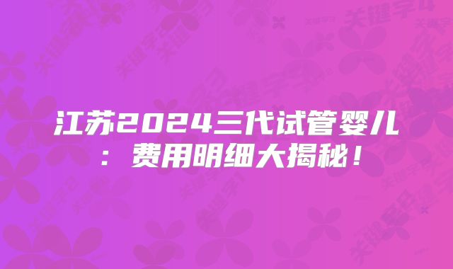 江苏2024三代试管婴儿：费用明细大揭秘！
