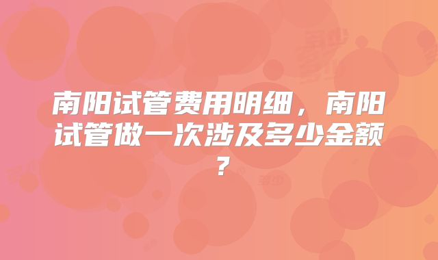 南阳试管费用明细，南阳试管做一次涉及多少金额？