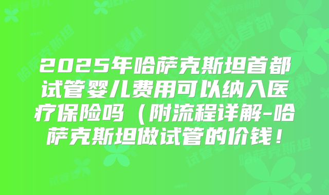 2025年哈萨克斯坦首都试管婴儿费用可以纳入医疗保险吗(附流程详解-哈萨克斯坦做试管的价钱!