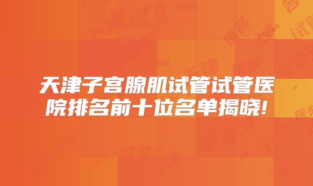 天津子宫腺肌试管试管医院排名前十位名单揭晓!