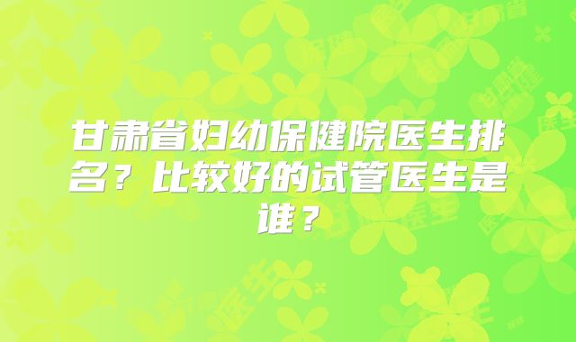 甘肃省妇幼保健院医生排名？比较好的试管医生是谁？