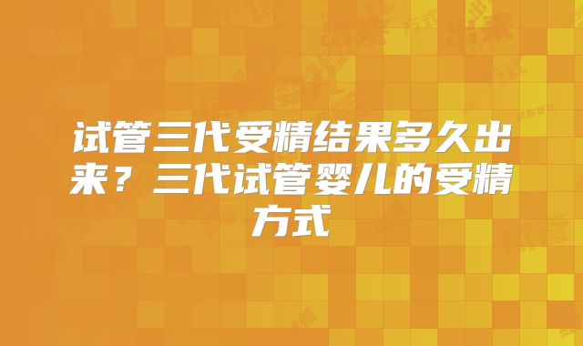 试管三代受精结果多久出来？三代试管婴儿的受精方式