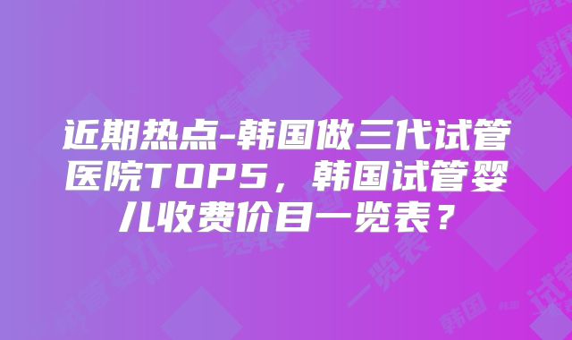 近期热点-韩国做三代试管医院TOP5，韩国试管婴儿收费价目一览表？