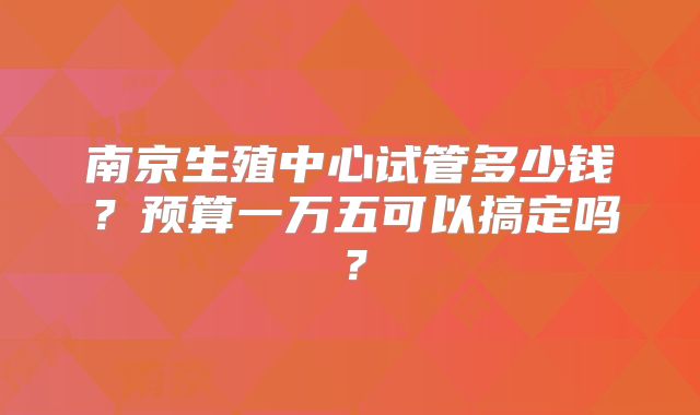 南京生殖中心试管多少钱？预算一万五可以搞定吗？