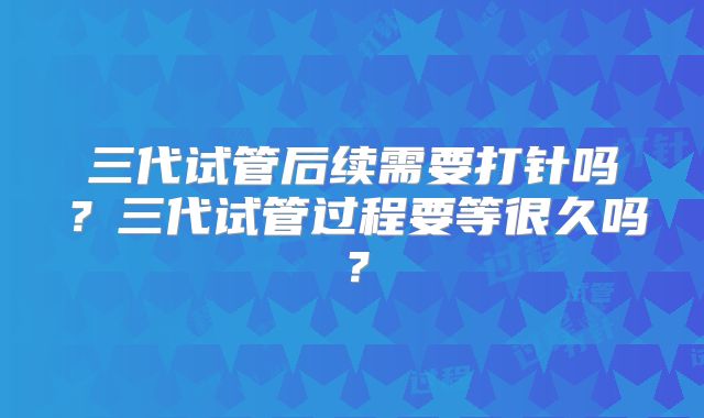三代试管后续需要打针吗？三代试管过程要等很久吗？