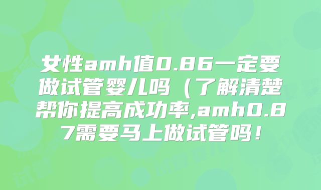 女性amh值0.86一定要做试管婴儿吗(了解清楚帮你提高成功率,amh0.87需要马上做试管吗!