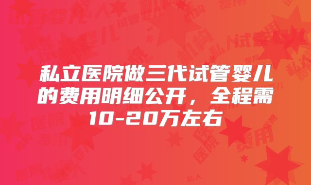 私立医院做三代试管婴儿的费用明细公开,全程需10-20万左右