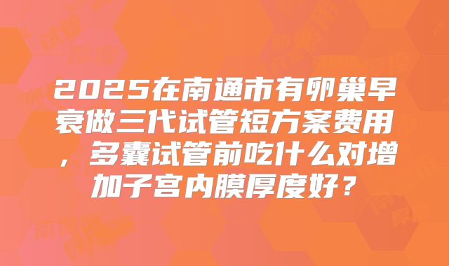 2025在南通市有卵巢早衰做三代试管短方案费用，多囊试管前吃什么对增加子宫内膜厚度好？