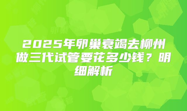 2025年卵巢衰竭去柳州做三代试管要花多少钱?明细解析