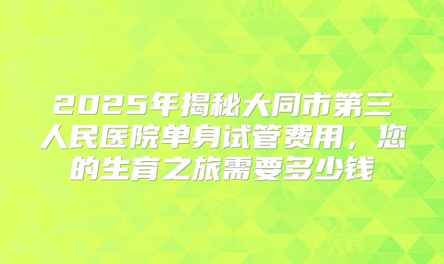 2025年揭秘大同市第三人民医院单身试管费用，您的生育之旅需要多少钱