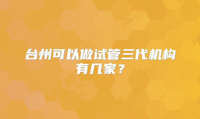 台州可以做试管三代机构有几家？