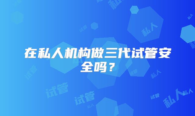 在私人机构做三代试管安全吗?