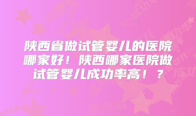 陕西省做试管婴儿的医院哪家好!陕西哪家医院做试管婴儿成功率高!?
