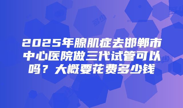 2025年腺肌症去邯郸市中心医院做三代试管可以吗?大概要花费多少钱