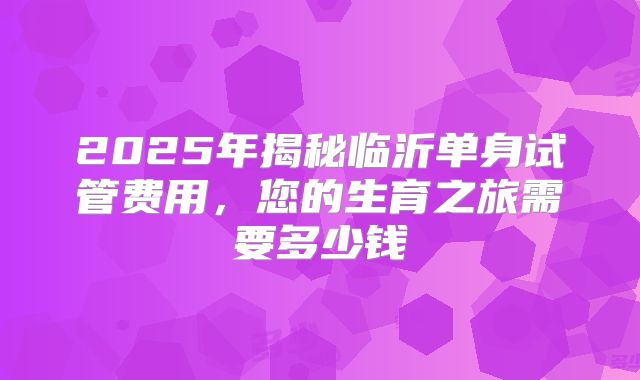 2025年揭秘临沂单身试管费用，您的生育之旅需要多少钱