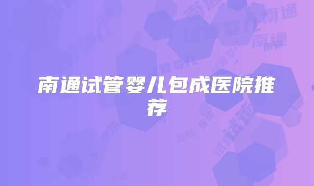 南通试管婴儿包成医院推荐