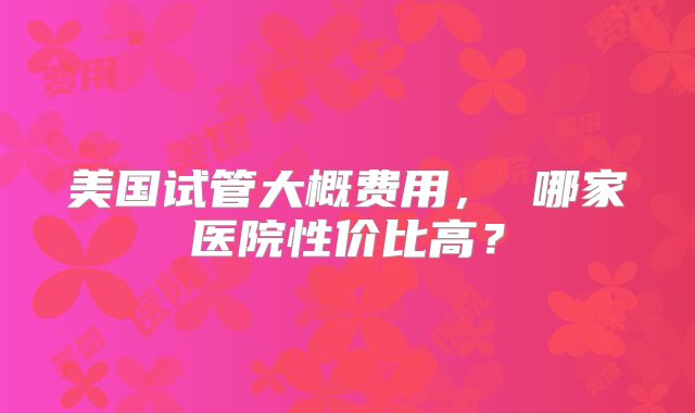 美国试管大概费用， 哪家医院性价比高？