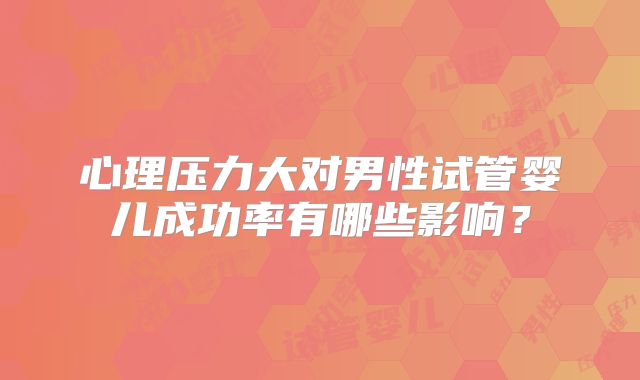 心理压力大对男性试管婴儿成功率有哪些影响?