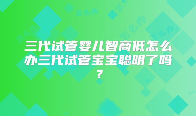 三代试管婴儿智商低怎么办三代试管宝宝聪明了吗？