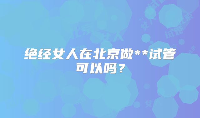 绝经女人在北京做**试管可以吗？