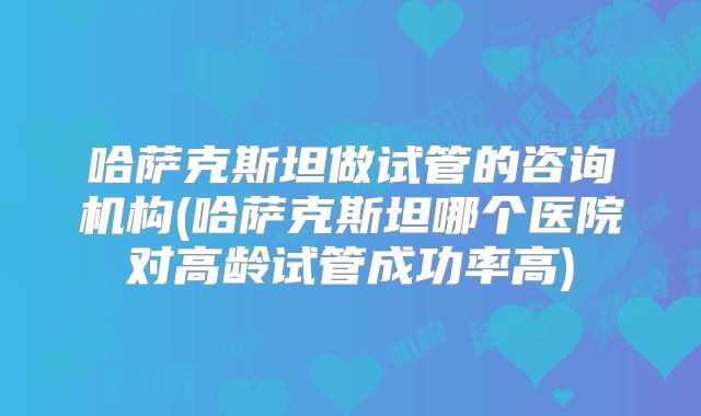 哈萨克斯坦做试管的咨询机构(哈萨克斯坦哪个医院对高龄试管成功率高)