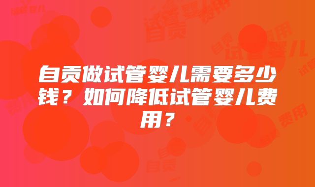 自贡做试管婴儿需要多少钱？如何降低试管婴儿费用？