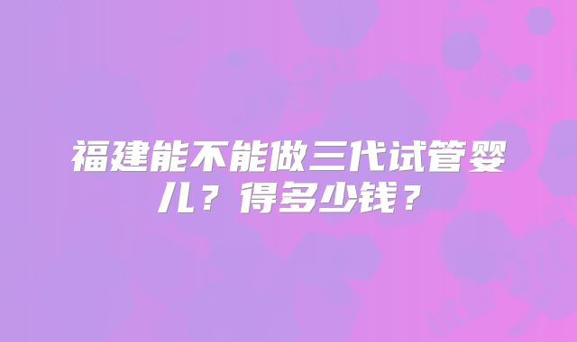 福建能不能做三代试管婴儿?得多少钱?