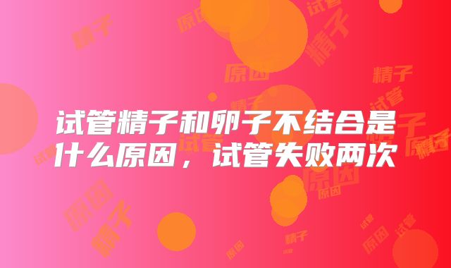 试管精子和卵子不结合是什么原因,试管失败两次