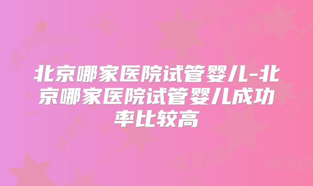 北京哪家医院试管婴儿-北京哪家医院试管婴儿成功率比较高