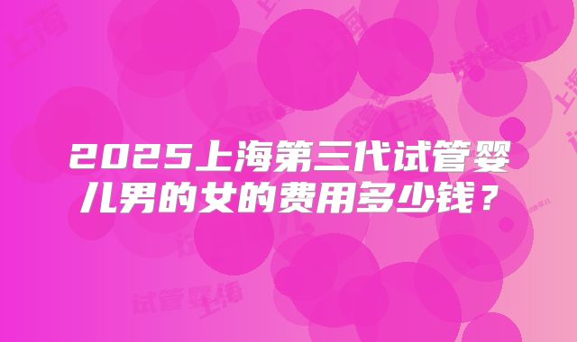 2025上海第三代试管婴儿男的女的费用多少钱？