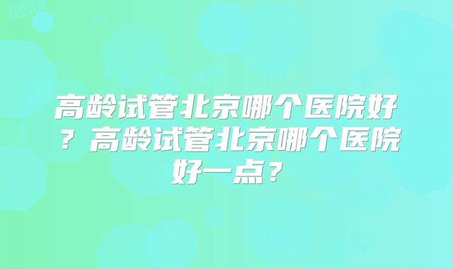 高龄试管北京哪个医院好？高龄试管北京哪个医院好一点？