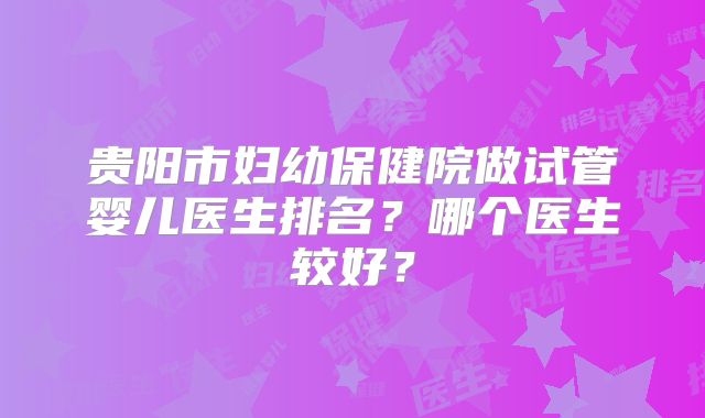 贵阳市妇幼保健院做试管婴儿医生排名?哪个医生较好?
