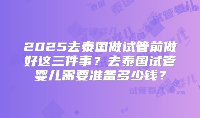 2025去泰国做试管前做好这三件事？去泰国试管婴儿需要准备多少钱？