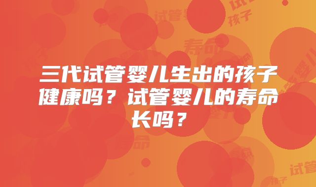 三代试管婴儿生出的孩子健康吗？试管婴儿的寿命长吗？