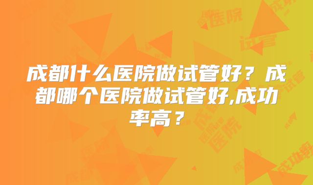 成都什么医院做试管好？成都哪个医院做试管好,成功率高？