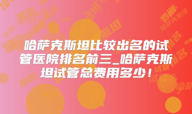 哈萨克斯坦比较出名的试管医院排名前三_哈萨克斯坦试管总费用多少！