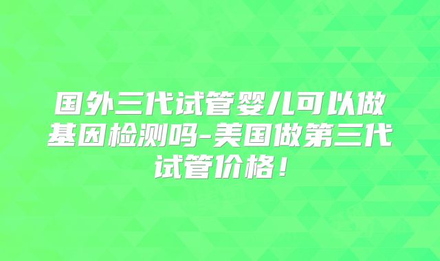 国外三代试管婴儿可以做基因检测吗-美国做第三代试管价格！