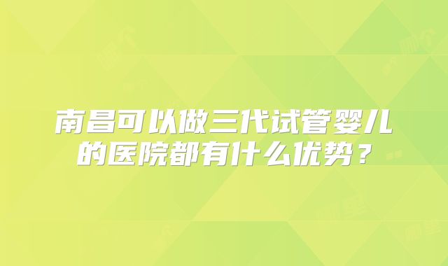 南昌可以做三代试管婴儿的医院都有什么优势?