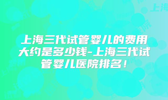 上海三代试管婴儿的费用大约是多少钱-上海三代试管婴儿医院排名！