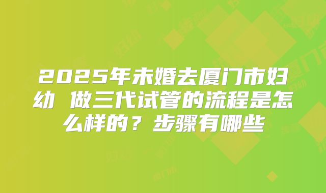 2025年未婚去厦门市妇幼 做三代试管的流程是怎么样的？步骤有哪些