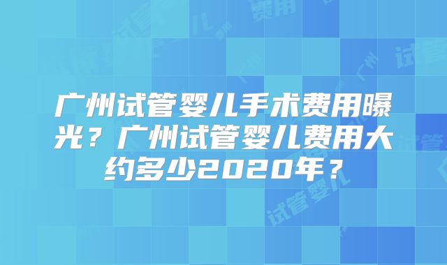 广州试管婴儿手术费用曝光？广州试管婴儿费用大约多少2020年？