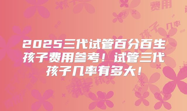 2025三代试管百分百生孩子费用参考！试管三代孩子几率有多大！