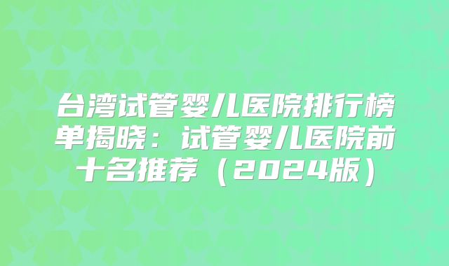 台湾试管婴儿医院排行榜单揭晓：试管婴儿医院前十名推荐（2024版）