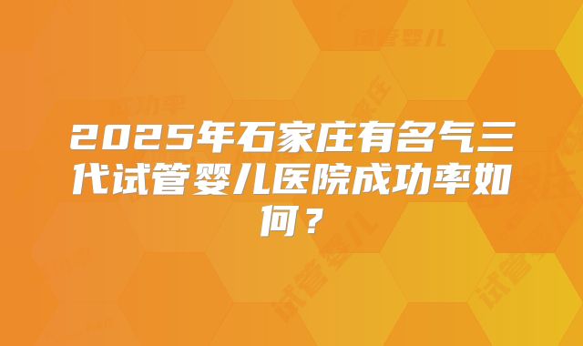 2025年石家庄有名气三代试管婴儿医院成功率如何？
