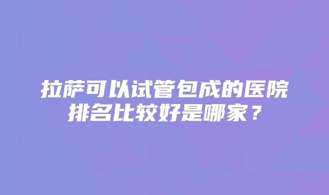 拉萨可以试管包成的医院排名比较好是哪家？