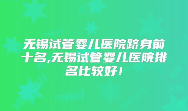 无锡试管婴儿医院跻身前十名,无锡试管婴儿医院排名比较好!