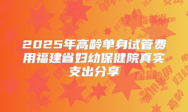 2025年高龄单身试管费用福建省妇幼保健院真实支出分享