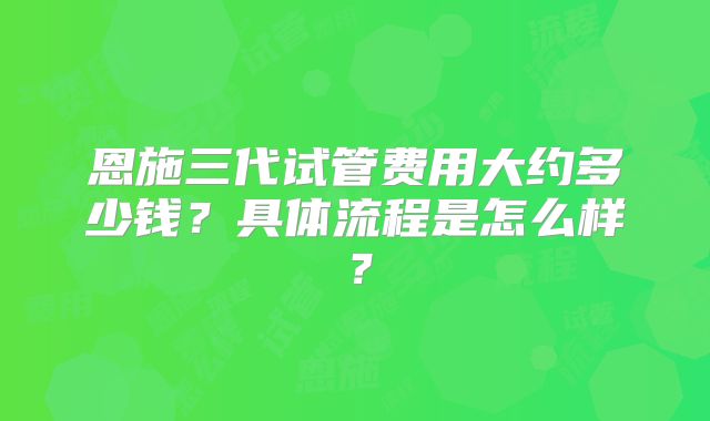 恩施三代试管费用大约多少钱？具体流程是怎么样？