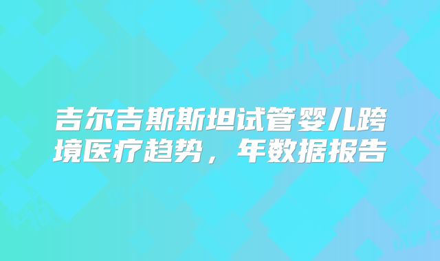 吉尔吉斯斯坦试管婴儿跨境医疗趋势，年数据报告